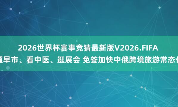 2026世界杯赛事竞猜最新版V2026.FIFA 遛早市、看中医、逛展会 免签加快中俄跨境旅游常态化