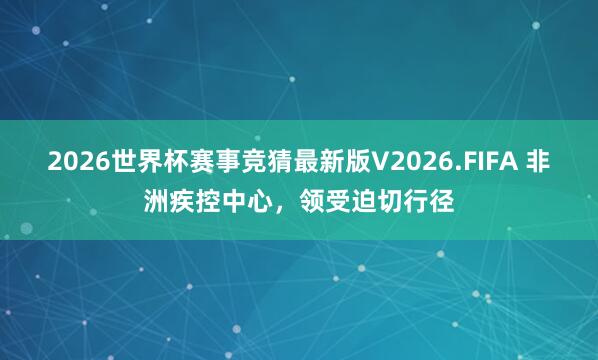 2026世界杯赛事竞猜最新版V2026.FIFA 非洲疾控中心,领受迫切行径