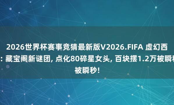 2026世界杯赛事竞猜最新版V2026.FIFA 虚幻西游: 藏宝阁新谜团， 点化80碎星女头， 百块摆1.2万被瞬秒!
