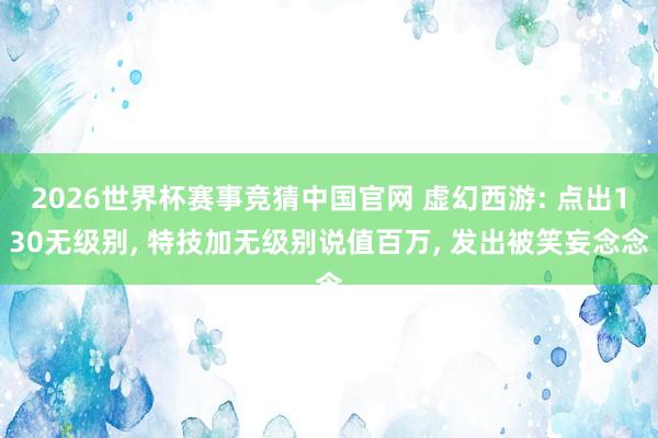 2026世界杯赛事竞猜中国官网 虚幻西游: 点出130无级别， 特技加无级别说值百万， 发出被笑妄念念