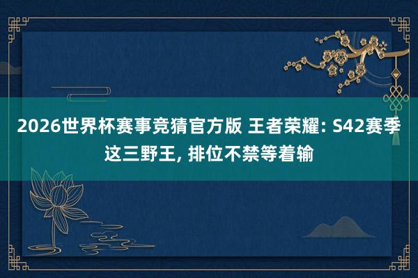 2026世界杯赛事竞猜官方版 王者荣耀: S42赛季这三野王， 排位不禁等着输
