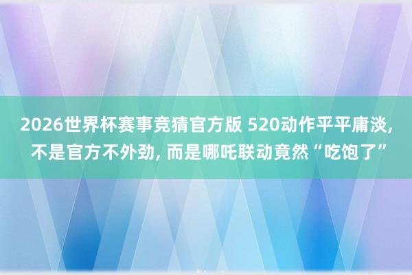 2026世界杯赛事竞猜官方版 520动作平平庸淡， 不是官方不外劲， 而是哪吒联动竟然“吃饱了”