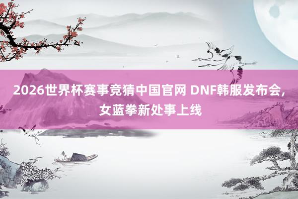 2026世界杯赛事竞猜中国官网 DNF韩服发布会, 女蓝拳新处事上线
