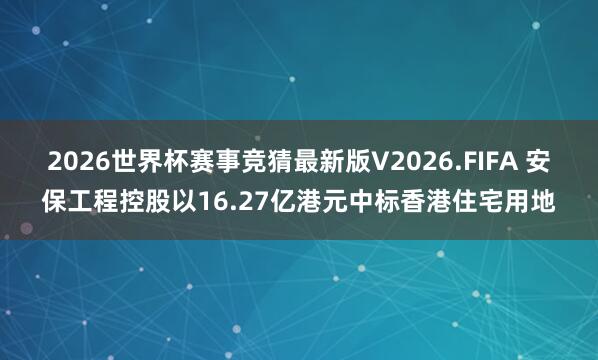 2026世界杯赛事竞猜最新版V2026.FIFA 安保工程控股以16.27亿港元中标香港住宅用地