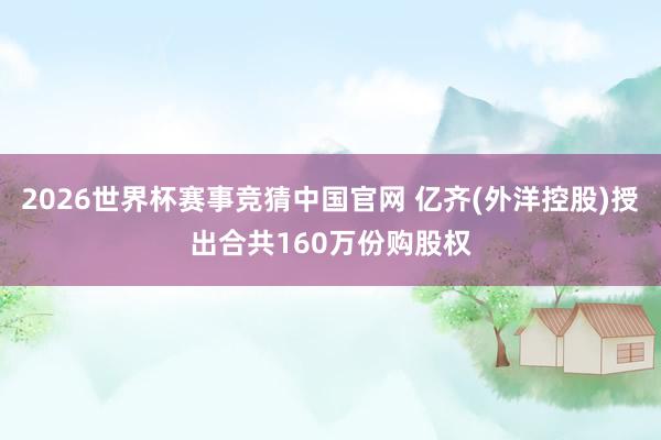 2026世界杯赛事竞猜中国官网 亿齐(外洋控股)授出合共160万份购股权