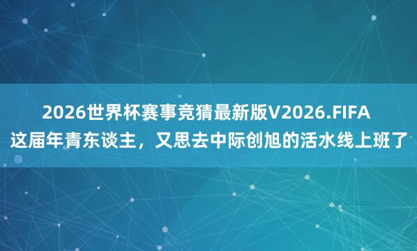 2026世界杯赛事竞猜最新版V2026.FIFA 这届年青东谈主,又思去中际创旭的活水线上班了