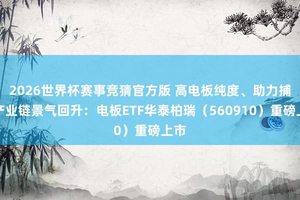 2026世界杯赛事竞猜官方版 高电板纯度、助力捕捉产业链景气回升：电板ETF华泰柏瑞（560910）重磅上市