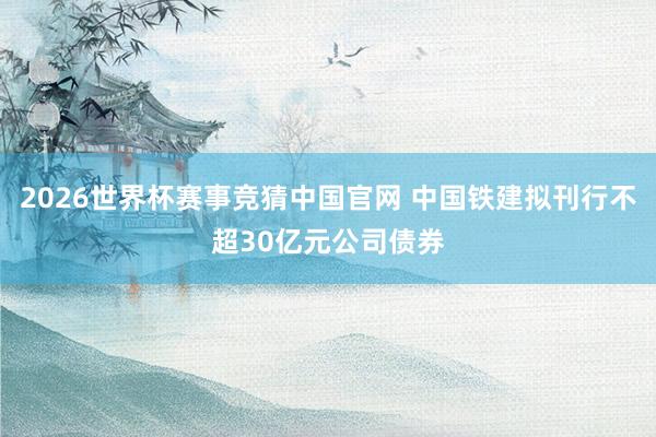 2026世界杯赛事竞猜中国官网 中国铁建拟刊行不超30亿元公司债券