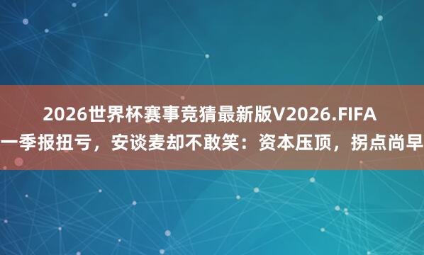 2026世界杯赛事竞猜最新版V2026.FIFA 一季报扭亏,安谈麦却不敢笑:资本压顶,拐点尚早