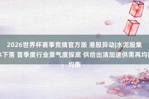 2026世界杯赛事竞猜官方版 港股异动|水泥股集体下落 首季度行业景气度探底 供给出清加速供需再均衡