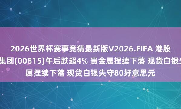 2026世界杯赛事竞猜最新版V2026.FIFA 港股异动 | 中国白银集团(00815)午后跌超4% 贵金属捏续下落 现货白银失守80好意思元