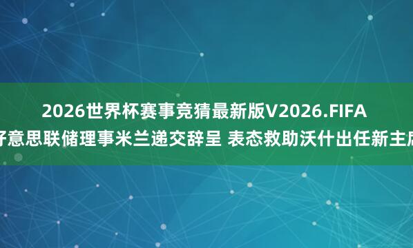 2026世界杯赛事竞猜最新版V2026.FIFA 好意思联储理事米兰递交辞呈 表态救助沃什出任新主席