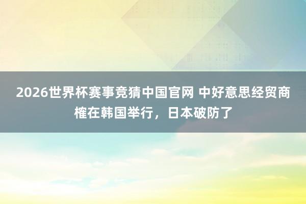 2026世界杯赛事竞猜中国官网 中好意思经贸商榷在韩国举行,日本破防了
