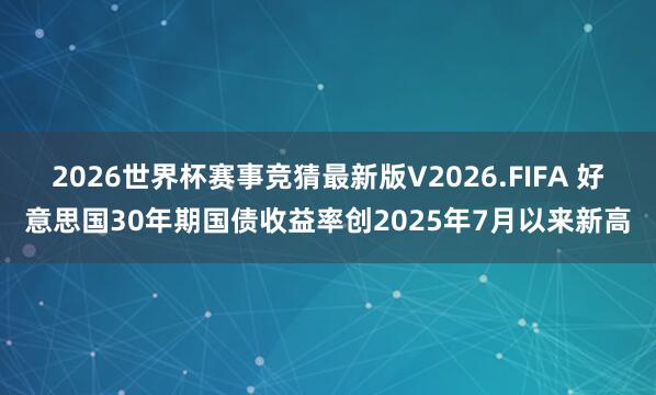 2026世界杯赛事竞猜最新版V2026.FIFA 好意思国30年期国债收益率创2025年7月以来新高