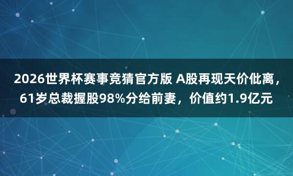 2026世界杯赛事竞猜官方版 A股再现天价仳离,61岁总裁握股98%分给前妻,价值约1.9亿元