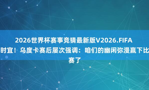 2026世界杯赛事竞猜最新版V2026.FIFA 不合时宜！乌度卡赛后屡次强调：咱们的幽闲弥漫赢下比赛了