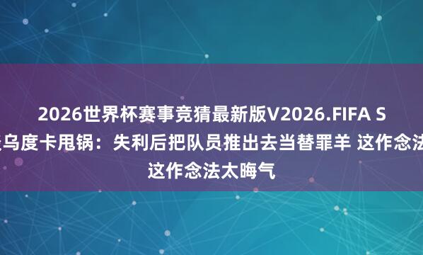 2026世界杯赛事竞猜最新版V2026.FIFA Siegel谈乌度卡甩锅:失利后把队员推出去当替罪羊 这作念法太晦气