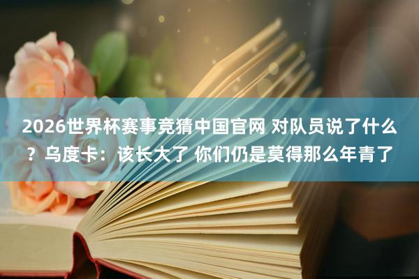 2026世界杯赛事竞猜中国官网 对队员说了什么?乌度卡:该长大了 你们仍是莫得那么年青了