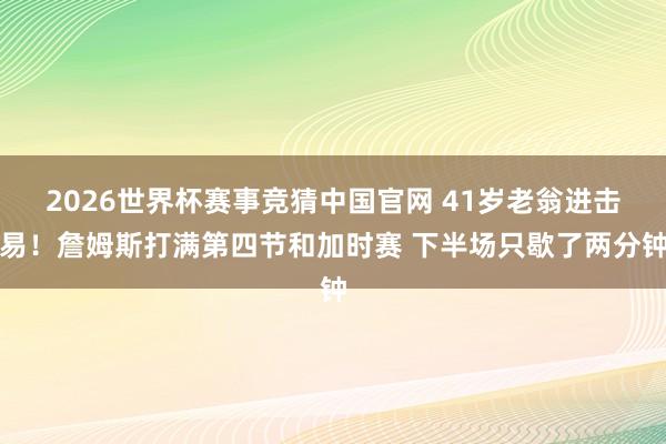 2026世界杯赛事竞猜中国官网 41岁老翁进击易!詹姆斯打满第四节和加时赛 下半场只歇了两分钟