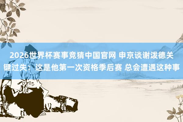 2026世界杯赛事竞猜中国官网 申京谈谢泼德关键过失:这是他第一次资格季后赛 总会遭遇这种事