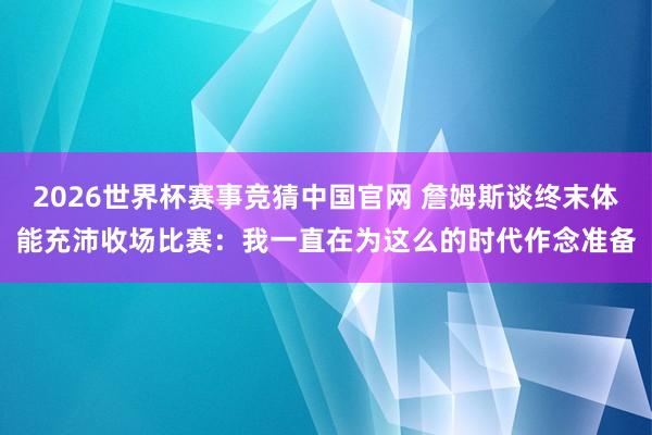 2026世界杯赛事竞猜中国官网 詹姆斯谈终末体能充沛收场比赛:我一直在为这么的时代作念准备