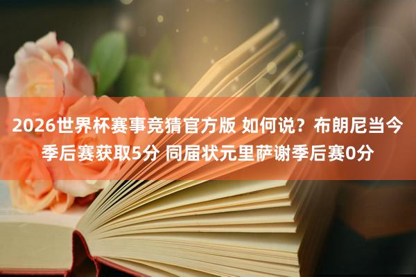 2026世界杯赛事竞猜官方版 如何说?布朗尼当今季后赛获取5分 同届状元里萨谢季后赛0分