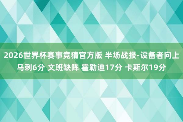 2026世界杯赛事竞猜官方版 半场战报-设备者向上马刺6分 文班缺阵 霍勒迪17分 卡斯尔19分