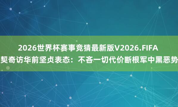 2026世界杯赛事竞猜最新版V2026.FIFA 武契奇访华前坚贞表态:不吝一切代价断根军中黑恶势力
