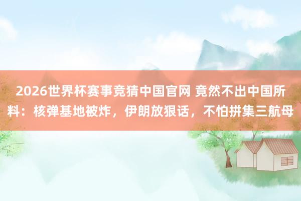 2026世界杯赛事竞猜中国官网 竟然不出中国所料:核弹基地被炸,伊朗放狠话,不怕拼集三航母