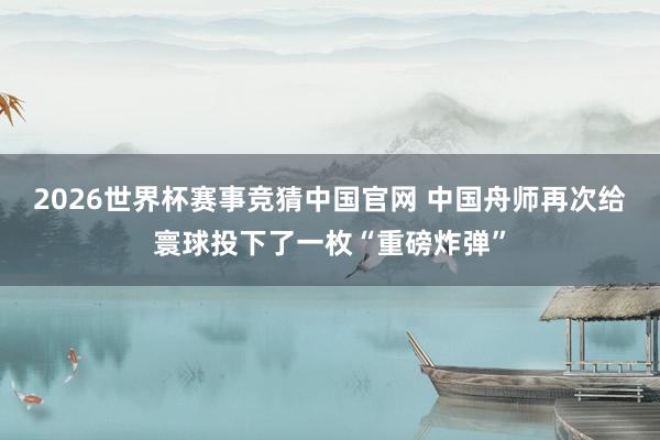 2026世界杯赛事竞猜中国官网 中国舟师再次给寰球投下了一枚“重磅炸弹”