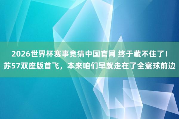 2026世界杯赛事竞猜中国官网 终于藏不住了!苏57双座版首飞,本来咱们早就走在了全寰球前边