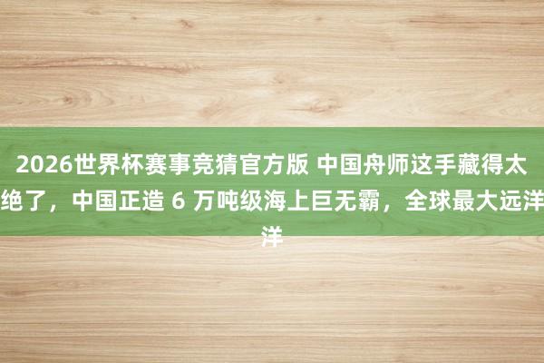 2026世界杯赛事竞猜官方版 中国舟师这手藏得太绝了,中国正造 6 万吨级海上巨无霸,全球最大远洋