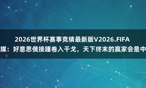 2026世界杯赛事竞猜最新版V2026.FIFA 德媒:好意思俄接踵卷入干戈,天下终末的赢家会是中国