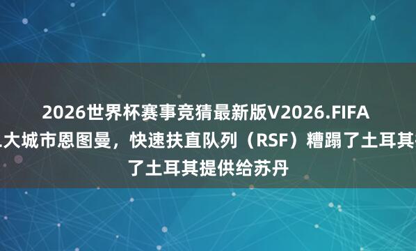 2026世界杯赛事竞猜最新版V2026.FIFA 在苏丹第二大城市恩图曼,快速扶直队列(RSF)糟蹋了土耳其提供给苏丹