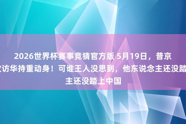 2026世界杯赛事竞猜官方版 5月19日，普京第25次访华持重动身！可谁王人没思到，他东说念主还没踏上中国