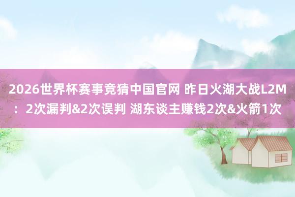 2026世界杯赛事竞猜中国官网 昨日火湖大战L2M：2次漏判&2次误判 湖东谈主赚钱2次&火箭1次