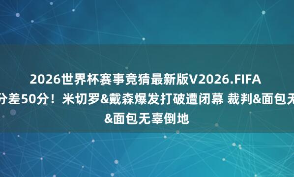 2026世界杯赛事竞猜最新版V2026.FIFA 一节半分差50分!米切罗&戴森爆发打破遭闭幕 裁判&面包无辜倒地