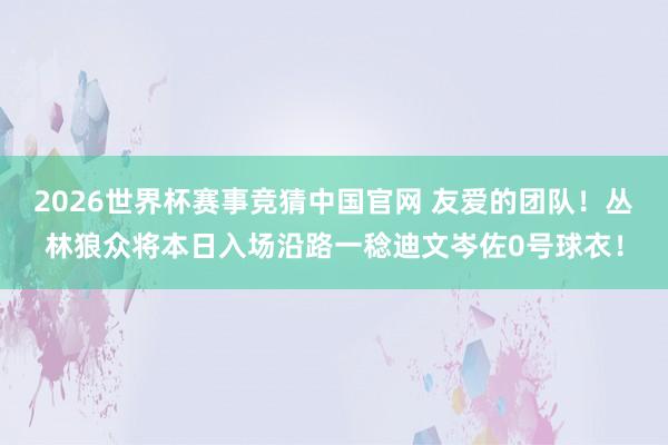 2026世界杯赛事竞猜中国官网 友爱的团队！丛林狼众将本日入场沿路一稔迪文岑佐0号球衣！