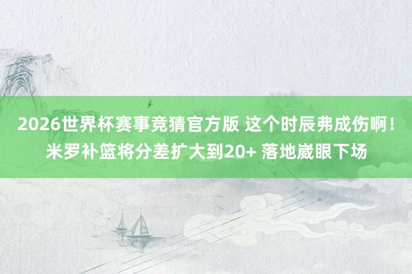 2026世界杯赛事竞猜官方版 这个时辰弗成伤啊！米罗补篮将分差扩大到20+ 落地崴眼下场