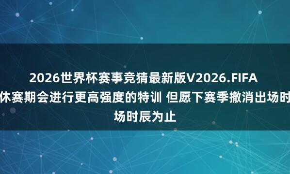 2026世界杯赛事竞猜最新版V2026.FIFA 罗威:休赛期会进行更高强度的特训 但愿下赛季撤消出场时辰为止