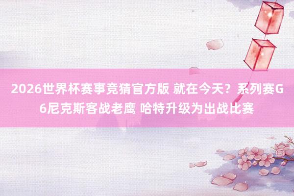 2026世界杯赛事竞猜官方版 就在今天?系列赛G6尼克斯客战老鹰 哈特升级为出战比赛