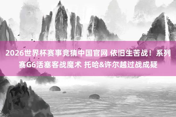 2026世界杯赛事竞猜中国官网 依旧生苦战!系列赛G6活塞客战魔术 托哈&许尔越过战成疑