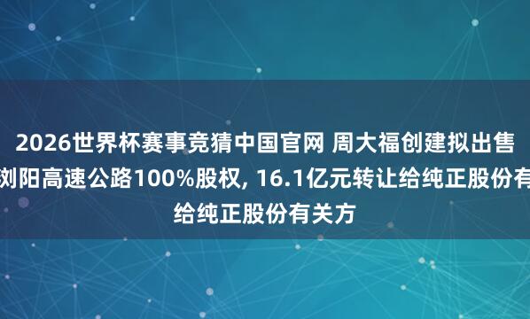 2026世界杯赛事竞猜中国官网 周大福创建拟出售长沙浏阳高速公路100%股权, 16.1亿元转让给纯正股份有关方