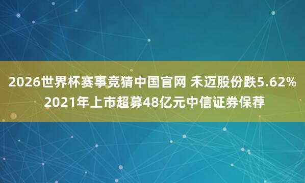 2026世界杯赛事竞猜中国官网 禾迈股份跌5.62% 2021年上市超募48亿元中信证券保荐