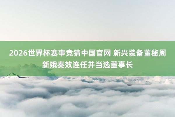 2026世界杯赛事竞猜中国官网 新兴装备董秘周新娥奏效连任并当选董事长