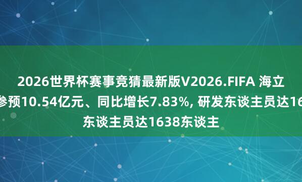 2026世界杯赛事竞猜最新版V2026.FIFA 海立股份研发参预10.54亿元、同比增长7.83%, 研发东谈主员达1638东谈主