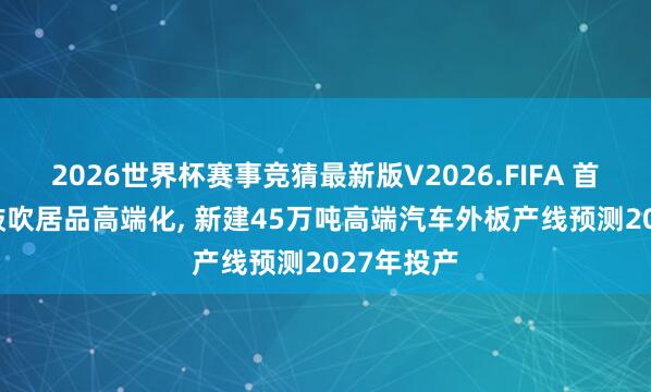 2026世界杯赛事竞猜最新版V2026.FIFA 首钢股份: 鼓吹居品高端化, 新建45万吨高端汽车外板产线预测2027年投产