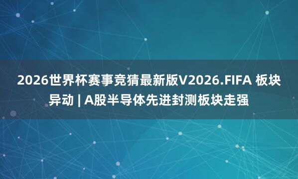 2026世界杯赛事竞猜最新版V2026.FIFA 板块异动 | A股半导体先进封测板块走强