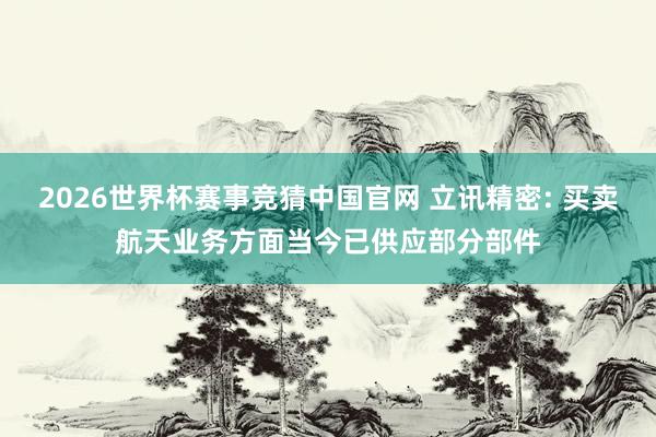2026世界杯赛事竞猜中国官网 立讯精密: 买卖航天业务方面当今已供应部分部件