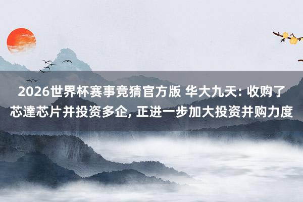 2026世界杯赛事竞猜官方版 华大九天: 收购了芯達芯片并投资多企, 正进一步加大投资并购力度